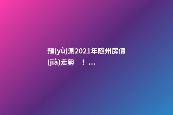 預(yù)測2021年隨州房價(jià)走勢！今年年底適合買房嗎？